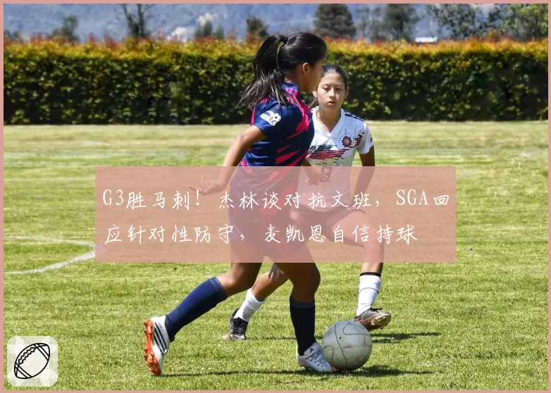 G3胜马刺!杰林谈对抗文班,SGA回应针对性防守,麦凯恩自信持球