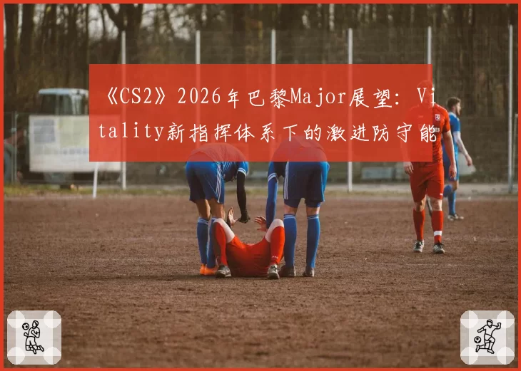 《CS2》2026年巴黎Major展望:Vitality新指挥体系下的激进防守能否卫冕?