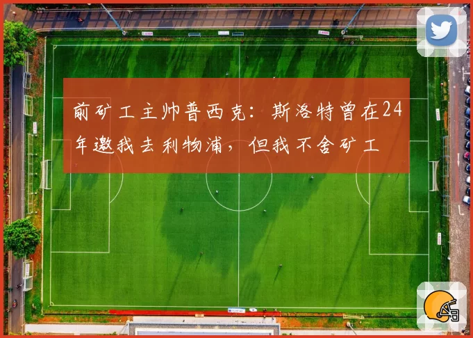 前矿工主帅普西克:斯洛特曾在24年邀我去利物浦,但我不舍矿工