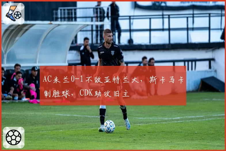 AC米兰0-1不敌亚特兰大，斯卡马卡制胜球，CDK助攻旧主
