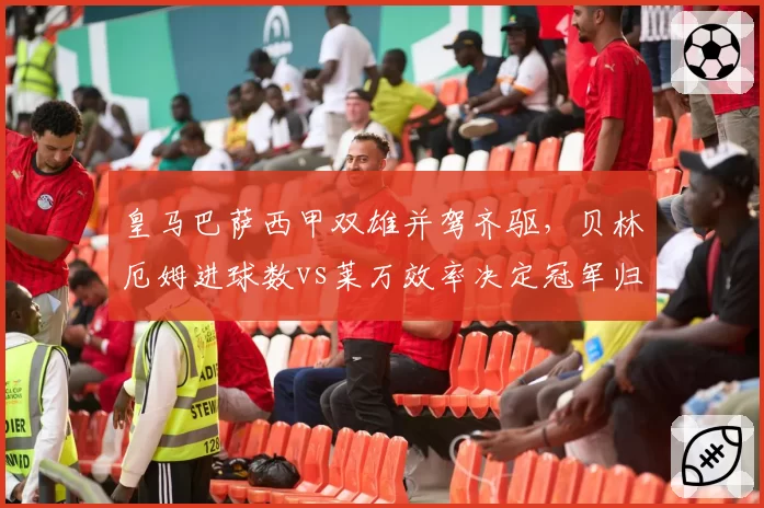 皇马巴萨西甲双雄并驾齐驱，贝林厄姆进球数vs莱万效率决定冠军归属