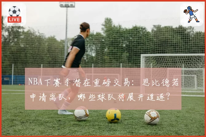 NBA下赛季潜在重磅交易：恩比德若申请离队，哪些球队将展开追逐？