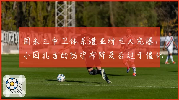 国米三中卫体系遭亚特兰大完爆，小因扎吉的防守布阵是否过于僵化？