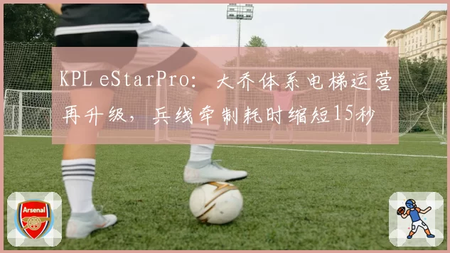 KPL eStarPro:大乔体系电梯运营再升级,兵线牵制耗时缩短15秒